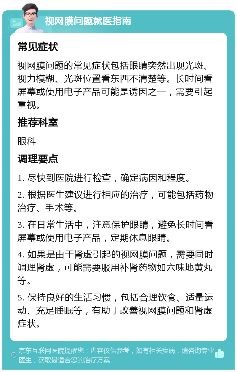 视网膜问题就医指南 常见症状 视网膜问题的常见症状包括眼睛突然出现光斑、视力模糊、光斑位置看东西不清楚等。长时间看屏幕或使用电子产品可能是诱因之一，需要引起重视。 推荐科室 眼科 调理要点 1. 尽快到医院进行检查，确定病因和程度。 2. 根据医生建议进行相应的治疗，可能包括药物治疗、手术等。 3. 在日常生活中，注意保护眼睛，避免长时间看屏幕或使用电子产品，定期休息眼睛。 4. 如果是由于肾虚引起的视网膜问题，需要同时调理肾虚，可能需要服用补肾药物如六味地黄丸等。 5. 保持良好的生活习惯，包括合理饮食、适量运动、充足睡眠等，有助于改善视网膜问题和肾虚症状。