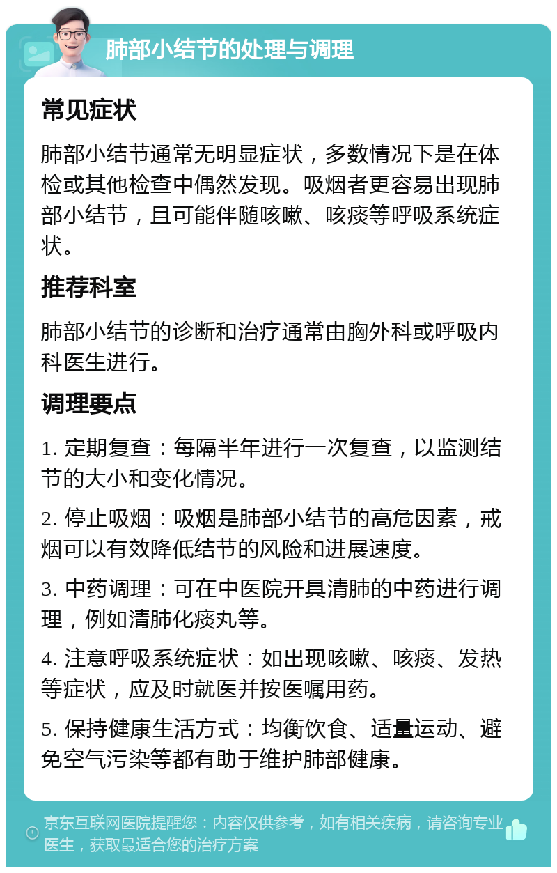 肺部小结节的处理与调理 常见症状 肺部小结节通常无明显症状，多数情况下是在体检或其他检查中偶然发现。吸烟者更容易出现肺部小结节，且可能伴随咳嗽、咳痰等呼吸系统症状。 推荐科室 肺部小结节的诊断和治疗通常由胸外科或呼吸内科医生进行。 调理要点 1. 定期复查：每隔半年进行一次复查，以监测结节的大小和变化情况。 2. 停止吸烟：吸烟是肺部小结节的高危因素，戒烟可以有效降低结节的风险和进展速度。 3. 中药调理：可在中医院开具清肺的中药进行调理，例如清肺化痰丸等。 4. 注意呼吸系统症状：如出现咳嗽、咳痰、发热等症状，应及时就医并按医嘱用药。 5. 保持健康生活方式：均衡饮食、适量运动、避免空气污染等都有助于维护肺部健康。