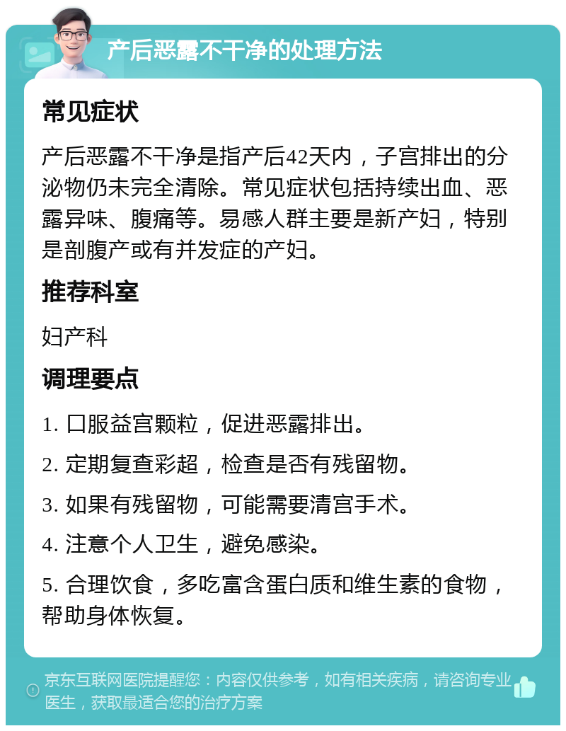 产后恶露不干净的处理方法 常见症状 产后恶露不干净是指产后42天内，子宫排出的分泌物仍未完全清除。常见症状包括持续出血、恶露异味、腹痛等。易感人群主要是新产妇，特别是剖腹产或有并发症的产妇。 推荐科室 妇产科 调理要点 1. 口服益宫颗粒，促进恶露排出。 2. 定期复查彩超，检查是否有残留物。 3. 如果有残留物，可能需要清宫手术。 4. 注意个人卫生，避免感染。 5. 合理饮食，多吃富含蛋白质和维生素的食物，帮助身体恢复。