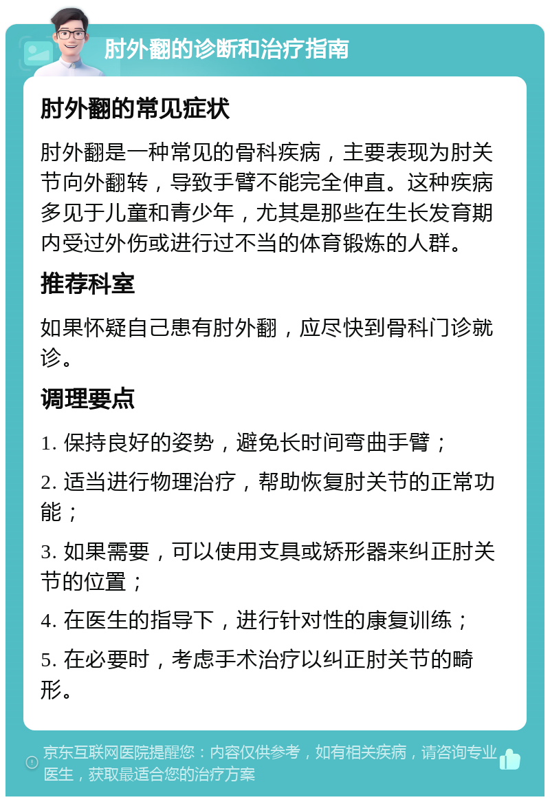 肘外翻的诊断和治疗指南 肘外翻的常见症状 肘外翻是一种常见的骨科疾病，主要表现为肘关节向外翻转，导致手臂不能完全伸直。这种疾病多见于儿童和青少年，尤其是那些在生长发育期内受过外伤或进行过不当的体育锻炼的人群。 推荐科室 如果怀疑自己患有肘外翻，应尽快到骨科门诊就诊。 调理要点 1. 保持良好的姿势，避免长时间弯曲手臂； 2. 适当进行物理治疗，帮助恢复肘关节的正常功能； 3. 如果需要，可以使用支具或矫形器来纠正肘关节的位置； 4. 在医生的指导下，进行针对性的康复训练； 5. 在必要时，考虑手术治疗以纠正肘关节的畸形。