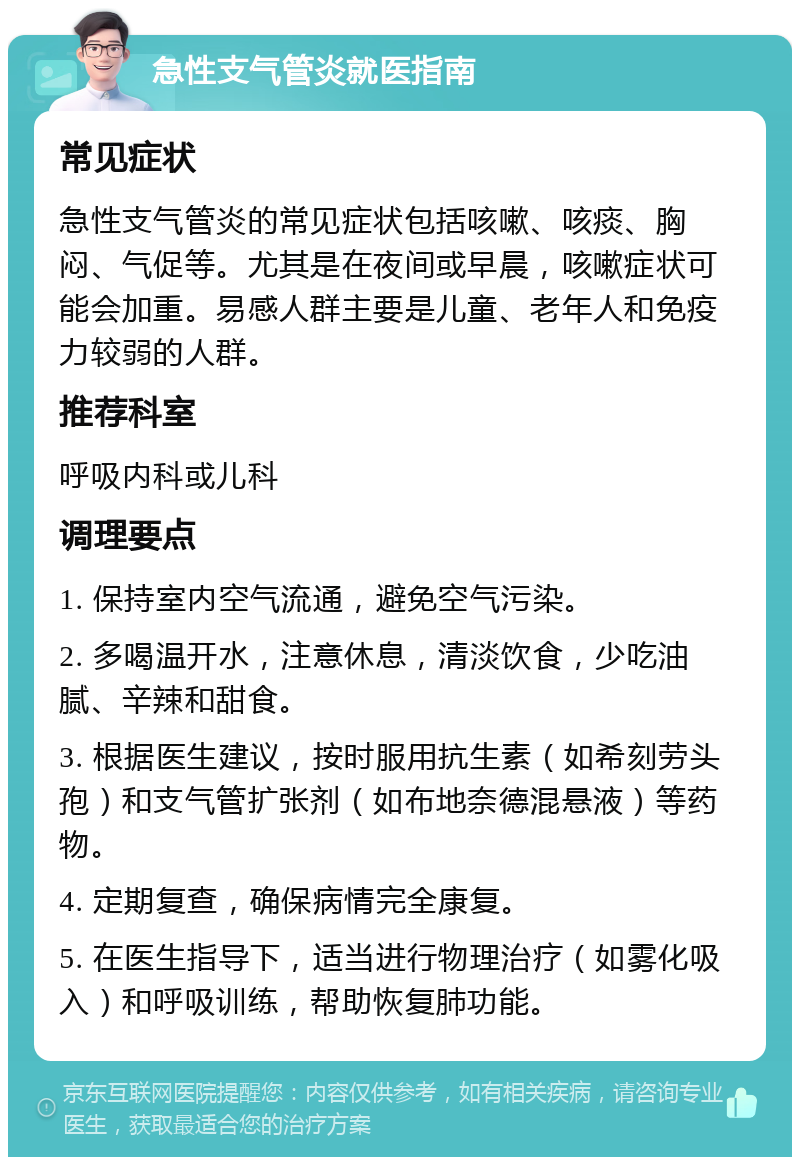 急性支气管炎就医指南 常见症状 急性支气管炎的常见症状包括咳嗽、咳痰、胸闷、气促等。尤其是在夜间或早晨，咳嗽症状可能会加重。易感人群主要是儿童、老年人和免疫力较弱的人群。 推荐科室 呼吸内科或儿科 调理要点 1. 保持室内空气流通，避免空气污染。 2. 多喝温开水，注意休息，清淡饮食，少吃油腻、辛辣和甜食。 3. 根据医生建议，按时服用抗生素（如希刻劳头孢）和支气管扩张剂（如布地奈德混悬液）等药物。 4. 定期复查，确保病情完全康复。 5. 在医生指导下，适当进行物理治疗（如雾化吸入）和呼吸训练，帮助恢复肺功能。