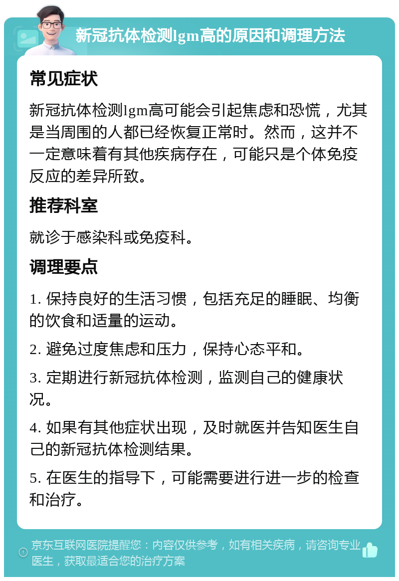 新冠抗体检测lgm高的原因和调理方法 常见症状 新冠抗体检测lgm高可能会引起焦虑和恐慌，尤其是当周围的人都已经恢复正常时。然而，这并不一定意味着有其他疾病存在，可能只是个体免疫反应的差异所致。 推荐科室 就诊于感染科或免疫科。 调理要点 1. 保持良好的生活习惯，包括充足的睡眠、均衡的饮食和适量的运动。 2. 避免过度焦虑和压力，保持心态平和。 3. 定期进行新冠抗体检测，监测自己的健康状况。 4. 如果有其他症状出现，及时就医并告知医生自己的新冠抗体检测结果。 5. 在医生的指导下，可能需要进行进一步的检查和治疗。