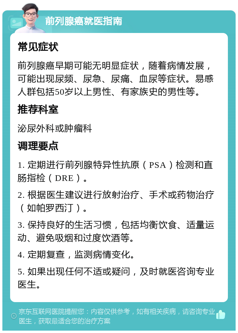 前列腺癌就医指南 常见症状 前列腺癌早期可能无明显症状，随着病情发展，可能出现尿频、尿急、尿痛、血尿等症状。易感人群包括50岁以上男性、有家族史的男性等。 推荐科室 泌尿外科或肿瘤科 调理要点 1. 定期进行前列腺特异性抗原（PSA）检测和直肠指检（DRE）。 2. 根据医生建议进行放射治疗、手术或药物治疗（如帕罗西汀）。 3. 保持良好的生活习惯，包括均衡饮食、适量运动、避免吸烟和过度饮酒等。 4. 定期复查，监测病情变化。 5. 如果出现任何不适或疑问，及时就医咨询专业医生。