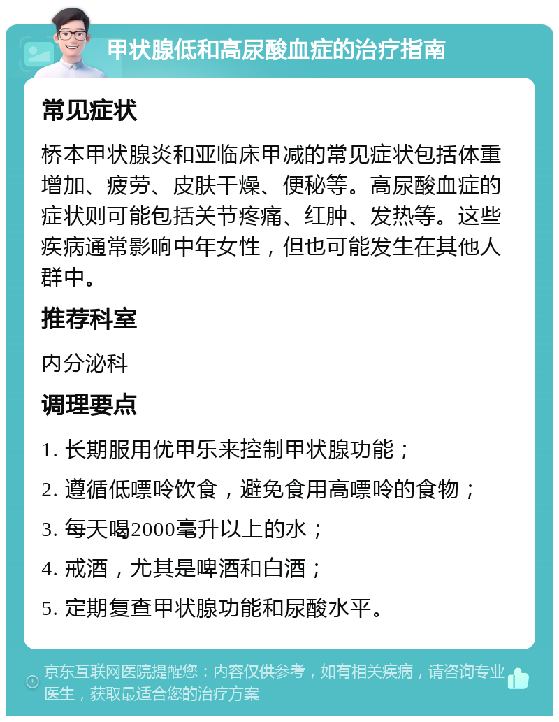 甲状腺低和高尿酸血症的治疗指南 常见症状 桥本甲状腺炎和亚临床甲减的常见症状包括体重增加、疲劳、皮肤干燥、便秘等。高尿酸血症的症状则可能包括关节疼痛、红肿、发热等。这些疾病通常影响中年女性，但也可能发生在其他人群中。 推荐科室 内分泌科 调理要点 1. 长期服用优甲乐来控制甲状腺功能； 2. 遵循低嘌呤饮食，避免食用高嘌呤的食物； 3. 每天喝2000毫升以上的水； 4. 戒酒，尤其是啤酒和白酒； 5. 定期复查甲状腺功能和尿酸水平。