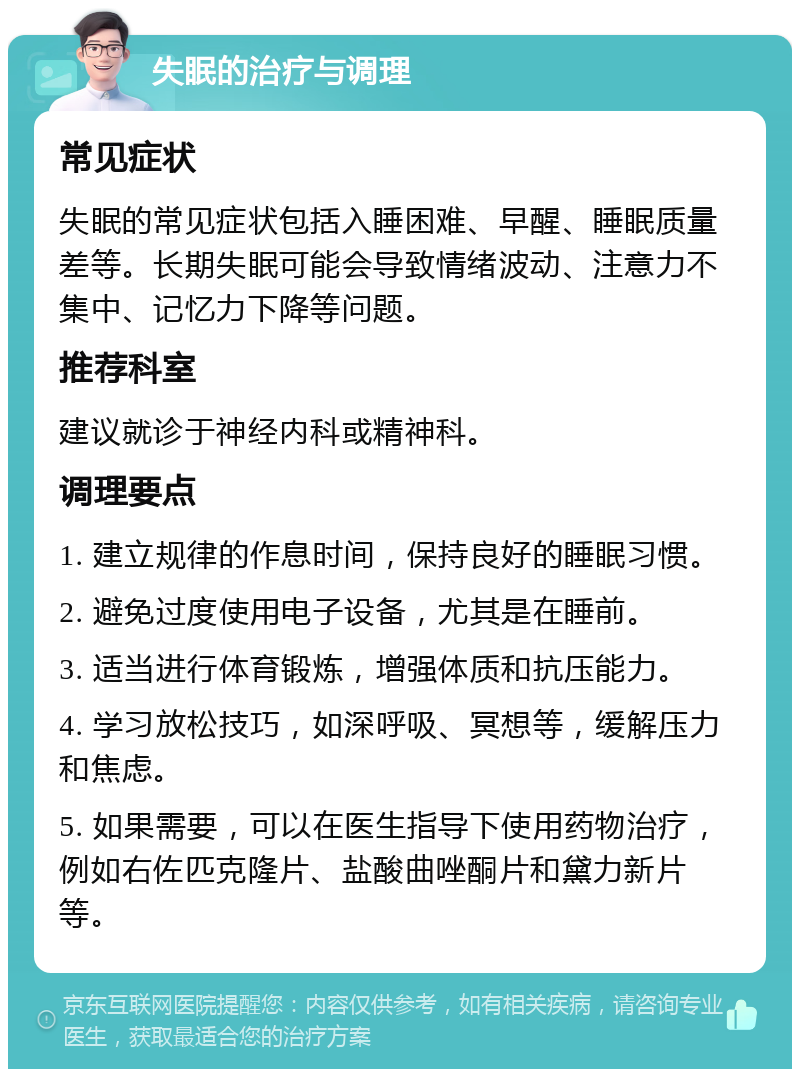 失眠的治疗与调理 常见症状 失眠的常见症状包括入睡困难、早醒、睡眠质量差等。长期失眠可能会导致情绪波动、注意力不集中、记忆力下降等问题。 推荐科室 建议就诊于神经内科或精神科。 调理要点 1. 建立规律的作息时间，保持良好的睡眠习惯。 2. 避免过度使用电子设备，尤其是在睡前。 3. 适当进行体育锻炼，增强体质和抗压能力。 4. 学习放松技巧，如深呼吸、冥想等，缓解压力和焦虑。 5. 如果需要，可以在医生指导下使用药物治疗，例如右佐匹克隆片、盐酸曲唑酮片和黛力新片等。