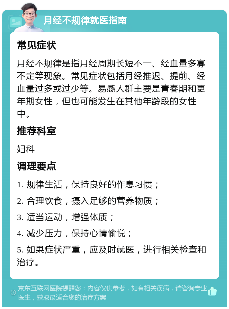 月经不规律就医指南 常见症状 月经不规律是指月经周期长短不一、经血量多寡不定等现象。常见症状包括月经推迟、提前、经血量过多或过少等。易感人群主要是青春期和更年期女性，但也可能发生在其他年龄段的女性中。 推荐科室 妇科 调理要点 1. 规律生活，保持良好的作息习惯； 2. 合理饮食，摄入足够的营养物质； 3. 适当运动，增强体质； 4. 减少压力，保持心情愉悦； 5. 如果症状严重，应及时就医，进行相关检查和治疗。