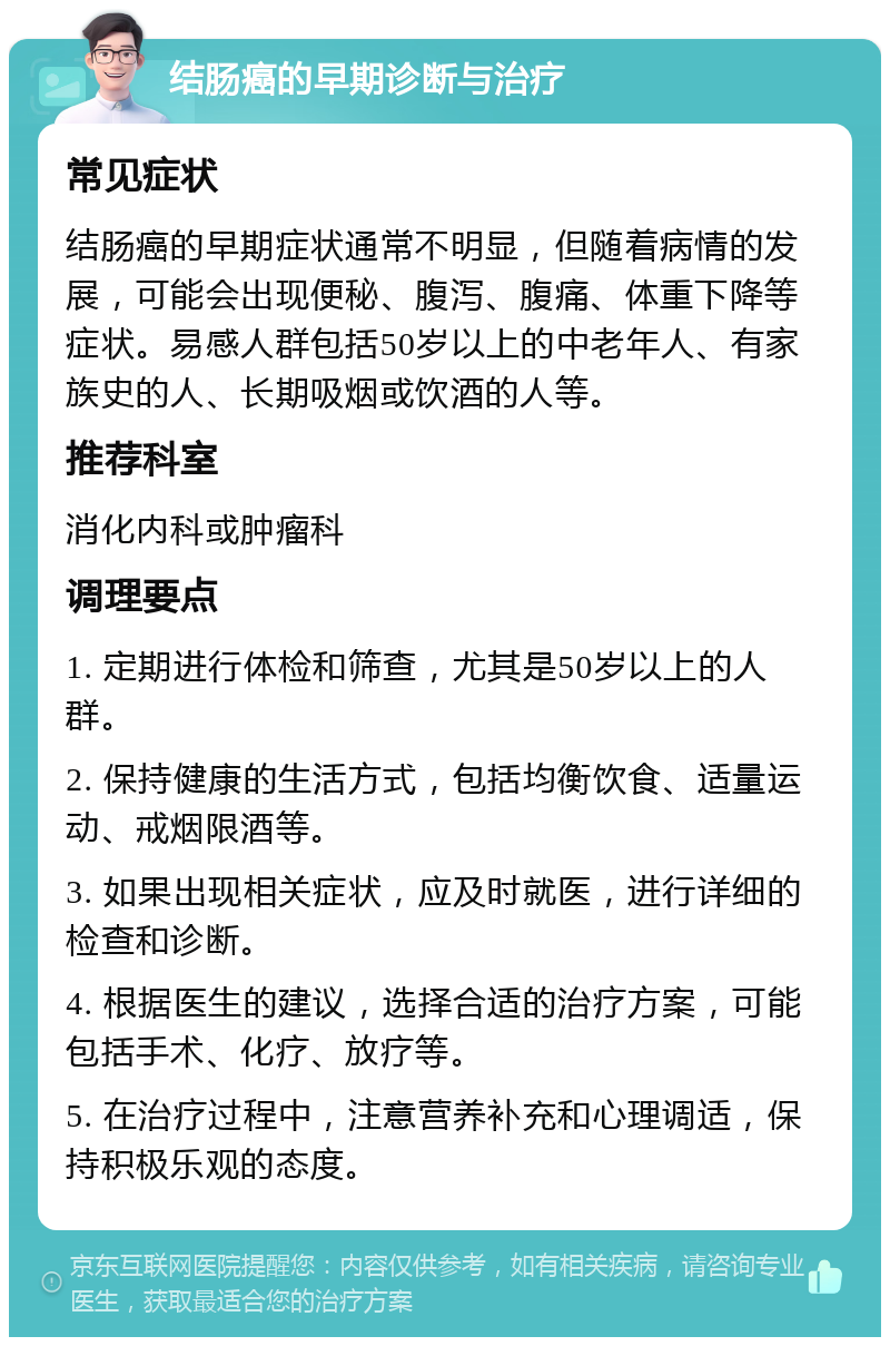 结肠癌的早期诊断与治疗 常见症状 结肠癌的早期症状通常不明显，但随着病情的发展，可能会出现便秘、腹泻、腹痛、体重下降等症状。易感人群包括50岁以上的中老年人、有家族史的人、长期吸烟或饮酒的人等。 推荐科室 消化内科或肿瘤科 调理要点 1. 定期进行体检和筛查，尤其是50岁以上的人群。 2. 保持健康的生活方式，包括均衡饮食、适量运动、戒烟限酒等。 3. 如果出现相关症状，应及时就医，进行详细的检查和诊断。 4. 根据医生的建议，选择合适的治疗方案，可能包括手术、化疗、放疗等。 5. 在治疗过程中，注意营养补充和心理调适，保持积极乐观的态度。