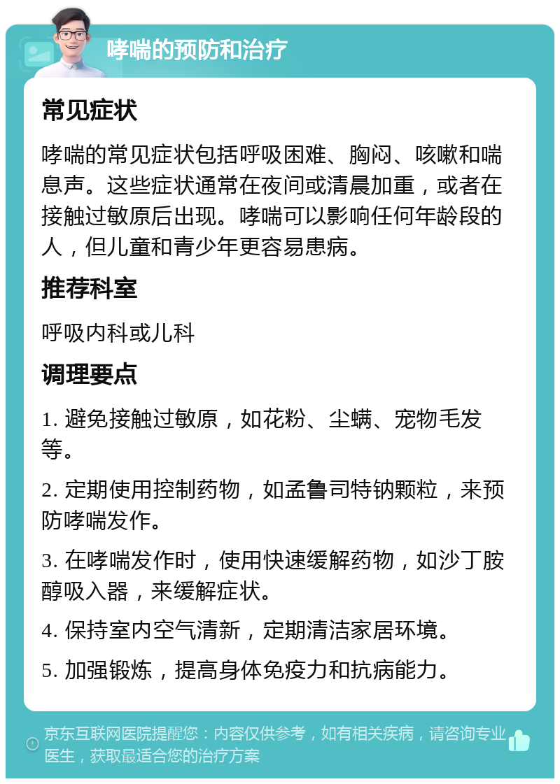 哮喘的预防和治疗 常见症状 哮喘的常见症状包括呼吸困难、胸闷、咳嗽和喘息声。这些症状通常在夜间或清晨加重，或者在接触过敏原后出现。哮喘可以影响任何年龄段的人，但儿童和青少年更容易患病。 推荐科室 呼吸内科或儿科 调理要点 1. 避免接触过敏原，如花粉、尘螨、宠物毛发等。 2. 定期使用控制药物，如孟鲁司特钠颗粒，来预防哮喘发作。 3. 在哮喘发作时，使用快速缓解药物，如沙丁胺醇吸入器，来缓解症状。 4. 保持室内空气清新，定期清洁家居环境。 5. 加强锻炼，提高身体免疫力和抗病能力。