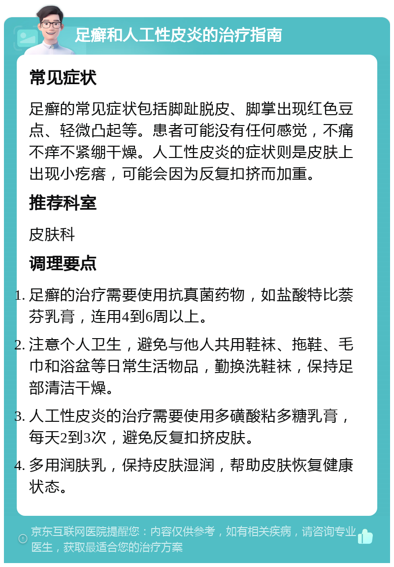 足癣和人工性皮炎的治疗指南 常见症状 足癣的常见症状包括脚趾脱皮、脚掌出现红色豆点、轻微凸起等。患者可能没有任何感觉，不痛不痒不紧绷干燥。人工性皮炎的症状则是皮肤上出现小疙瘩，可能会因为反复扣挤而加重。 推荐科室 皮肤科 调理要点 足癣的治疗需要使用抗真菌药物，如盐酸特比萘芬乳膏，连用4到6周以上。 注意个人卫生，避免与他人共用鞋袜、拖鞋、毛巾和浴盆等日常生活物品，勤换洗鞋袜，保持足部清洁干燥。 人工性皮炎的治疗需要使用多磺酸粘多糖乳膏，每天2到3次，避免反复扣挤皮肤。 多用润肤乳，保持皮肤湿润，帮助皮肤恢复健康状态。