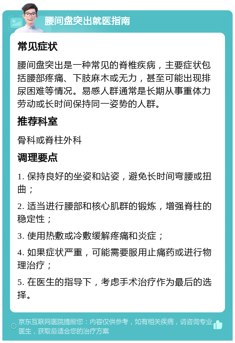 腰间盘突出就医指南 常见症状 腰间盘突出是一种常见的脊椎疾病，主要症状包括腰部疼痛、下肢麻木或无力，甚至可能出现排尿困难等情况。易感人群通常是长期从事重体力劳动或长时间保持同一姿势的人群。 推荐科室 骨科或脊柱外科 调理要点 1. 保持良好的坐姿和站姿，避免长时间弯腰或扭曲； 2. 适当进行腰部和核心肌群的锻炼，增强脊柱的稳定性； 3. 使用热敷或冷敷缓解疼痛和炎症； 4. 如果症状严重，可能需要服用止痛药或进行物理治疗； 5. 在医生的指导下，考虑手术治疗作为最后的选择。