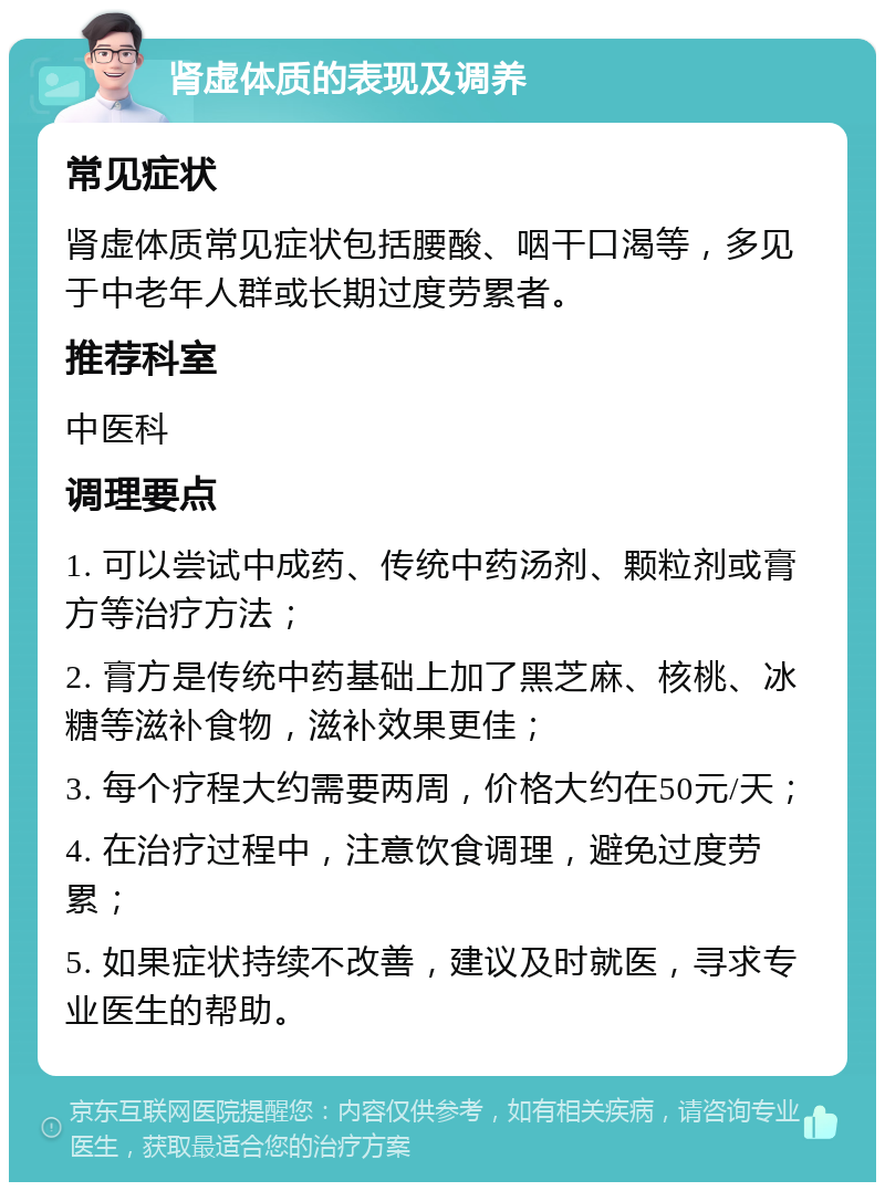 肾虚体质的表现及调养 常见症状 肾虚体质常见症状包括腰酸、咽干口渴等，多见于中老年人群或长期过度劳累者。 推荐科室 中医科 调理要点 1. 可以尝试中成药、传统中药汤剂、颗粒剂或膏方等治疗方法； 2. 膏方是传统中药基础上加了黑芝麻、核桃、冰糖等滋补食物，滋补效果更佳； 3. 每个疗程大约需要两周，价格大约在50元/天； 4. 在治疗过程中，注意饮食调理，避免过度劳累； 5. 如果症状持续不改善，建议及时就医，寻求专业医生的帮助。