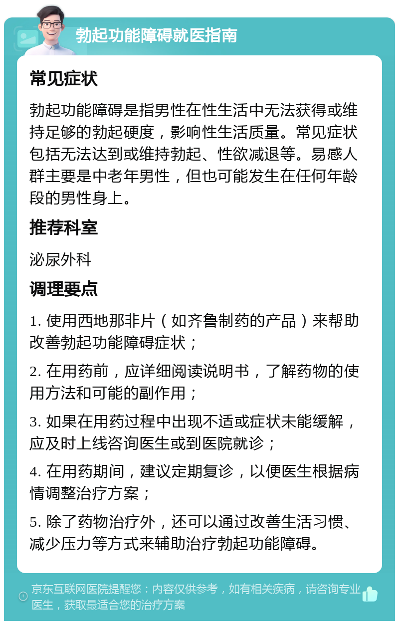 勃起功能障碍就医指南 常见症状 勃起功能障碍是指男性在性生活中无法获得或维持足够的勃起硬度，影响性生活质量。常见症状包括无法达到或维持勃起、性欲减退等。易感人群主要是中老年男性，但也可能发生在任何年龄段的男性身上。 推荐科室 泌尿外科 调理要点 1. 使用西地那非片（如齐鲁制药的产品）来帮助改善勃起功能障碍症状； 2. 在用药前，应详细阅读说明书，了解药物的使用方法和可能的副作用； 3. 如果在用药过程中出现不适或症状未能缓解，应及时上线咨询医生或到医院就诊； 4. 在用药期间，建议定期复诊，以便医生根据病情调整治疗方案； 5. 除了药物治疗外，还可以通过改善生活习惯、减少压力等方式来辅助治疗勃起功能障碍。