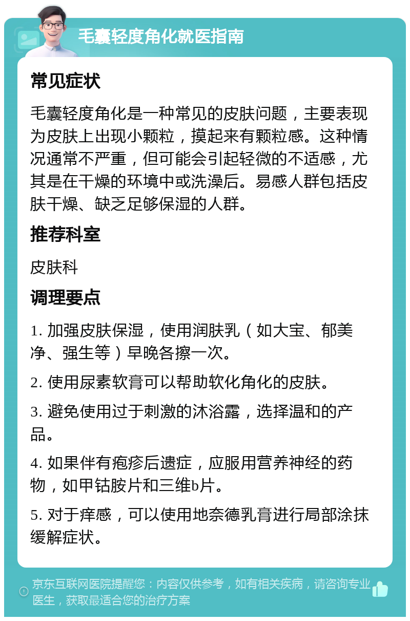 毛囊轻度角化就医指南 常见症状 毛囊轻度角化是一种常见的皮肤问题，主要表现为皮肤上出现小颗粒，摸起来有颗粒感。这种情况通常不严重，但可能会引起轻微的不适感，尤其是在干燥的环境中或洗澡后。易感人群包括皮肤干燥、缺乏足够保湿的人群。 推荐科室 皮肤科 调理要点 1. 加强皮肤保湿，使用润肤乳（如大宝、郁美净、强生等）早晚各擦一次。 2. 使用尿素软膏可以帮助软化角化的皮肤。 3. 避免使用过于刺激的沐浴露，选择温和的产品。 4. 如果伴有疱疹后遗症，应服用营养神经的药物，如甲钴胺片和三维b片。 5. 对于痒感，可以使用地奈德乳膏进行局部涂抹缓解症状。