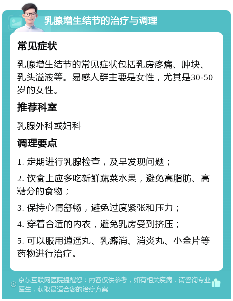 乳腺增生结节的治疗与调理 常见症状 乳腺增生结节的常见症状包括乳房疼痛、肿块、乳头溢液等。易感人群主要是女性，尤其是30-50岁的女性。 推荐科室 乳腺外科或妇科 调理要点 1. 定期进行乳腺检查，及早发现问题； 2. 饮食上应多吃新鲜蔬菜水果，避免高脂肪、高糖分的食物； 3. 保持心情舒畅，避免过度紧张和压力； 4. 穿着合适的内衣，避免乳房受到挤压； 5. 可以服用逍遥丸、乳癖消、消炎丸、小金片等药物进行治疗。