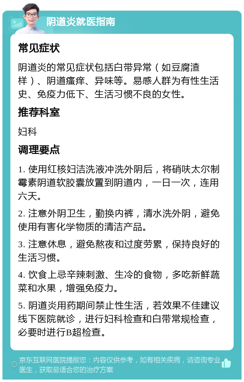 阴道炎就医指南 常见症状 阴道炎的常见症状包括白带异常（如豆腐渣样）、阴道瘙痒、异味等。易感人群为有性生活史、免疫力低下、生活习惯不良的女性。 推荐科室 妇科 调理要点 1. 使用红核妇洁洗液冲洗外阴后，将硝呋太尔制霉素阴道软胶囊放置到阴道内，一日一次，连用六天。 2. 注意外阴卫生，勤换内裤，清水洗外阴，避免使用有害化学物质的清洁产品。 3. 注意休息，避免熬夜和过度劳累，保持良好的生活习惯。 4. 饮食上忌辛辣刺激、生冷的食物，多吃新鲜蔬菜和水果，增强免疫力。 5. 阴道炎用药期间禁止性生活，若效果不佳建议线下医院就诊，进行妇科检查和白带常规检查，必要时进行B超检查。