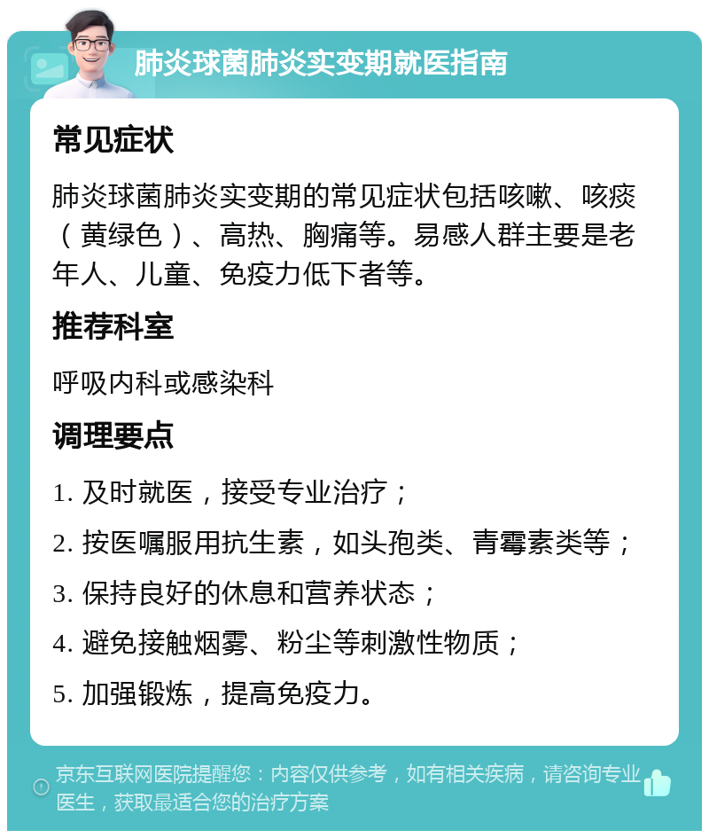 肺炎球菌肺炎实变期就医指南 常见症状 肺炎球菌肺炎实变期的常见症状包括咳嗽、咳痰（黄绿色）、高热、胸痛等。易感人群主要是老年人、儿童、免疫力低下者等。 推荐科室 呼吸内科或感染科 调理要点 1. 及时就医，接受专业治疗； 2. 按医嘱服用抗生素，如头孢类、青霉素类等； 3. 保持良好的休息和营养状态； 4. 避免接触烟雾、粉尘等刺激性物质； 5. 加强锻炼，提高免疫力。