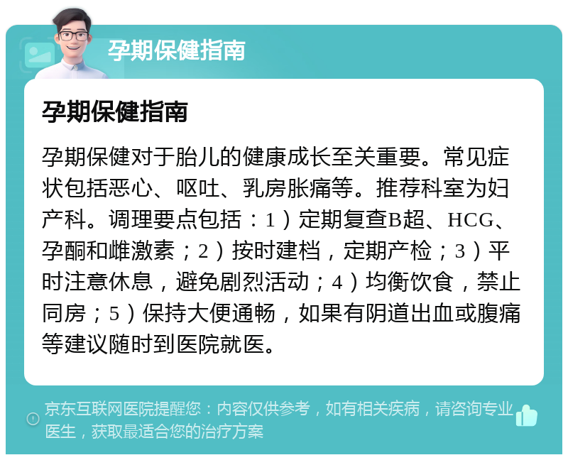 孕期保健指南 孕期保健指南 孕期保健对于胎儿的健康成长至关重要。常见症状包括恶心、呕吐、乳房胀痛等。推荐科室为妇产科。调理要点包括：1）定期复查B超、HCG、孕酮和雌激素；2）按时建档，定期产检；3）平时注意休息，避免剧烈活动；4）均衡饮食，禁止同房；5）保持大便通畅，如果有阴道出血或腹痛等建议随时到医院就医。