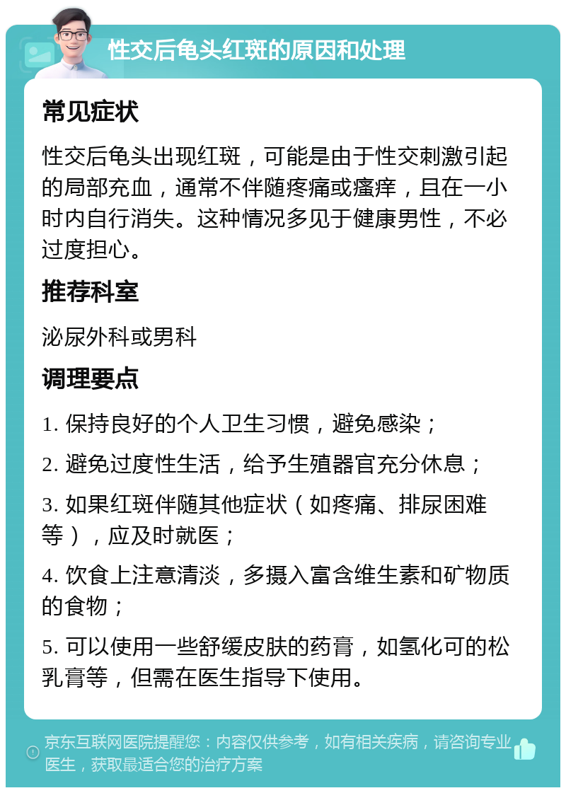 性交后龟头红斑的原因和处理 常见症状 性交后龟头出现红斑，可能是由于性交刺激引起的局部充血，通常不伴随疼痛或瘙痒，且在一小时内自行消失。这种情况多见于健康男性，不必过度担心。 推荐科室 泌尿外科或男科 调理要点 1. 保持良好的个人卫生习惯，避免感染； 2. 避免过度性生活，给予生殖器官充分休息； 3. 如果红斑伴随其他症状（如疼痛、排尿困难等），应及时就医； 4. 饮食上注意清淡，多摄入富含维生素和矿物质的食物； 5. 可以使用一些舒缓皮肤的药膏，如氢化可的松乳膏等，但需在医生指导下使用。