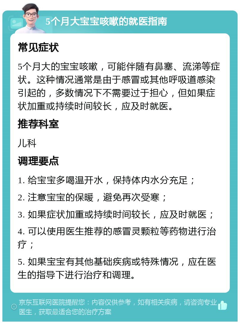 5个月大宝宝咳嗽的就医指南 常见症状 5个月大的宝宝咳嗽，可能伴随有鼻塞、流涕等症状。这种情况通常是由于感冒或其他呼吸道感染引起的，多数情况下不需要过于担心，但如果症状加重或持续时间较长，应及时就医。 推荐科室 儿科 调理要点 1. 给宝宝多喝温开水，保持体内水分充足； 2. 注意宝宝的保暖，避免再次受寒； 3. 如果症状加重或持续时间较长，应及时就医； 4. 可以使用医生推荐的感冒灵颗粒等药物进行治疗； 5. 如果宝宝有其他基础疾病或特殊情况，应在医生的指导下进行治疗和调理。