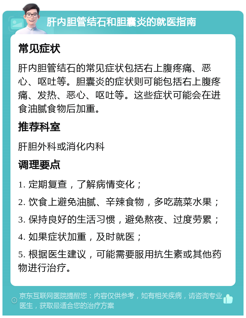 肝内胆管结石和胆囊炎的就医指南 常见症状 肝内胆管结石的常见症状包括右上腹疼痛、恶心、呕吐等。胆囊炎的症状则可能包括右上腹疼痛、发热、恶心、呕吐等。这些症状可能会在进食油腻食物后加重。 推荐科室 肝胆外科或消化内科 调理要点 1. 定期复查，了解病情变化； 2. 饮食上避免油腻、辛辣食物，多吃蔬菜水果； 3. 保持良好的生活习惯，避免熬夜、过度劳累； 4. 如果症状加重，及时就医； 5. 根据医生建议，可能需要服用抗生素或其他药物进行治疗。