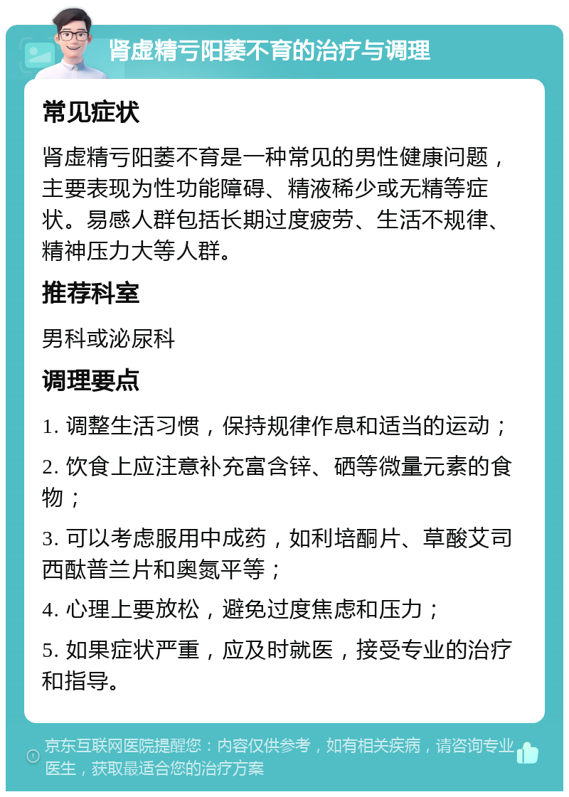 肾虚精亏阳萎不育的治疗与调理 常见症状 肾虚精亏阳萎不育是一种常见的男性健康问题，主要表现为性功能障碍、精液稀少或无精等症状。易感人群包括长期过度疲劳、生活不规律、精神压力大等人群。 推荐科室 男科或泌尿科 调理要点 1. 调整生活习惯，保持规律作息和适当的运动； 2. 饮食上应注意补充富含锌、硒等微量元素的食物； 3. 可以考虑服用中成药，如利培酮片、草酸艾司西酞普兰片和奥氮平等； 4. 心理上要放松，避免过度焦虑和压力； 5. 如果症状严重，应及时就医，接受专业的治疗和指导。