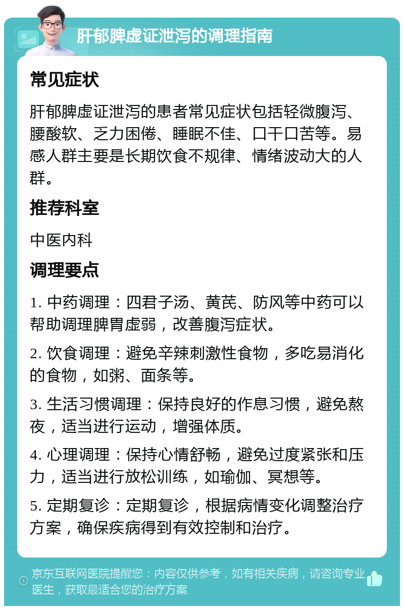 肝郁脾虚证泄泻的调理指南 常见症状 肝郁脾虚证泄泻的患者常见症状包括轻微腹泻、腰酸软、乏力困倦、睡眠不佳、口干口苦等。易感人群主要是长期饮食不规律、情绪波动大的人群。 推荐科室 中医内科 调理要点 1. 中药调理：四君子汤、黄芪、防风等中药可以帮助调理脾胃虚弱，改善腹泻症状。 2. 饮食调理：避免辛辣刺激性食物，多吃易消化的食物，如粥、面条等。 3. 生活习惯调理：保持良好的作息习惯，避免熬夜，适当进行运动，增强体质。 4. 心理调理：保持心情舒畅，避免过度紧张和压力，适当进行放松训练，如瑜伽、冥想等。 5. 定期复诊：定期复诊，根据病情变化调整治疗方案，确保疾病得到有效控制和治疗。