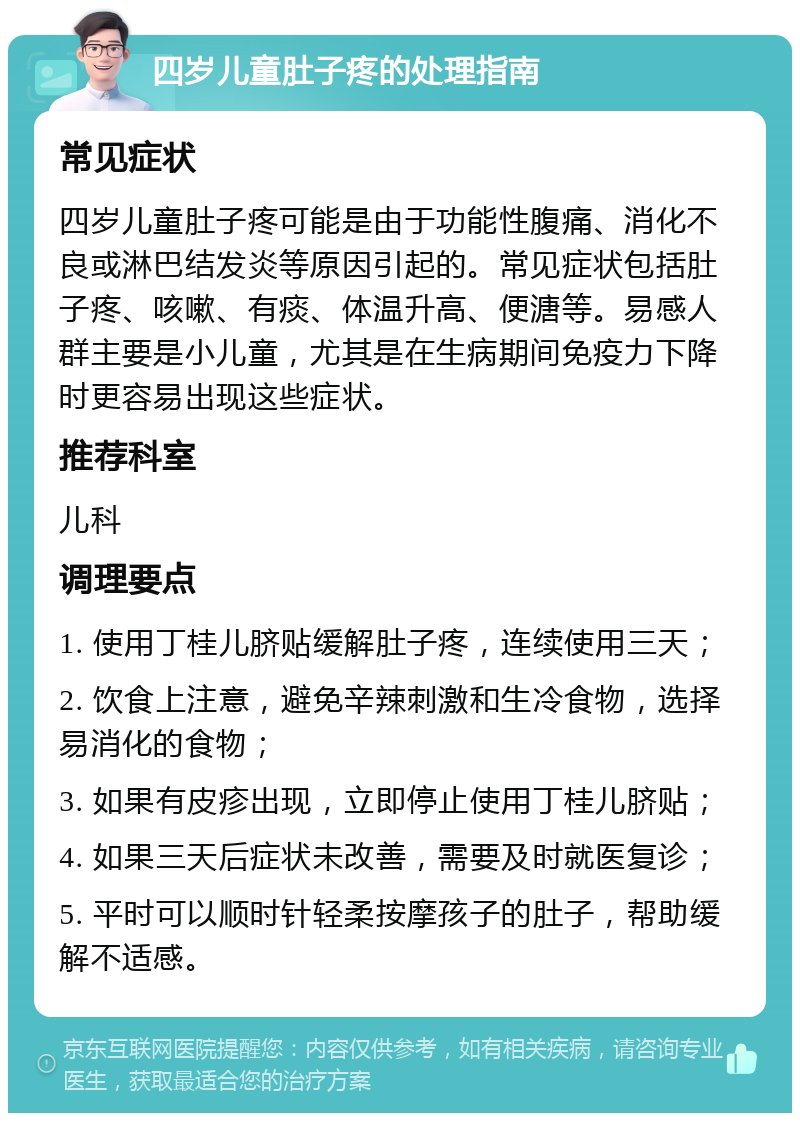 四岁儿童肚子疼的处理指南 常见症状 四岁儿童肚子疼可能是由于功能性腹痛、消化不良或淋巴结发炎等原因引起的。常见症状包括肚子疼、咳嗽、有痰、体温升高、便溏等。易感人群主要是小儿童，尤其是在生病期间免疫力下降时更容易出现这些症状。 推荐科室 儿科 调理要点 1. 使用丁桂儿脐贴缓解肚子疼，连续使用三天； 2. 饮食上注意，避免辛辣刺激和生冷食物，选择易消化的食物； 3. 如果有皮疹出现，立即停止使用丁桂儿脐贴； 4. 如果三天后症状未改善，需要及时就医复诊； 5. 平时可以顺时针轻柔按摩孩子的肚子，帮助缓解不适感。