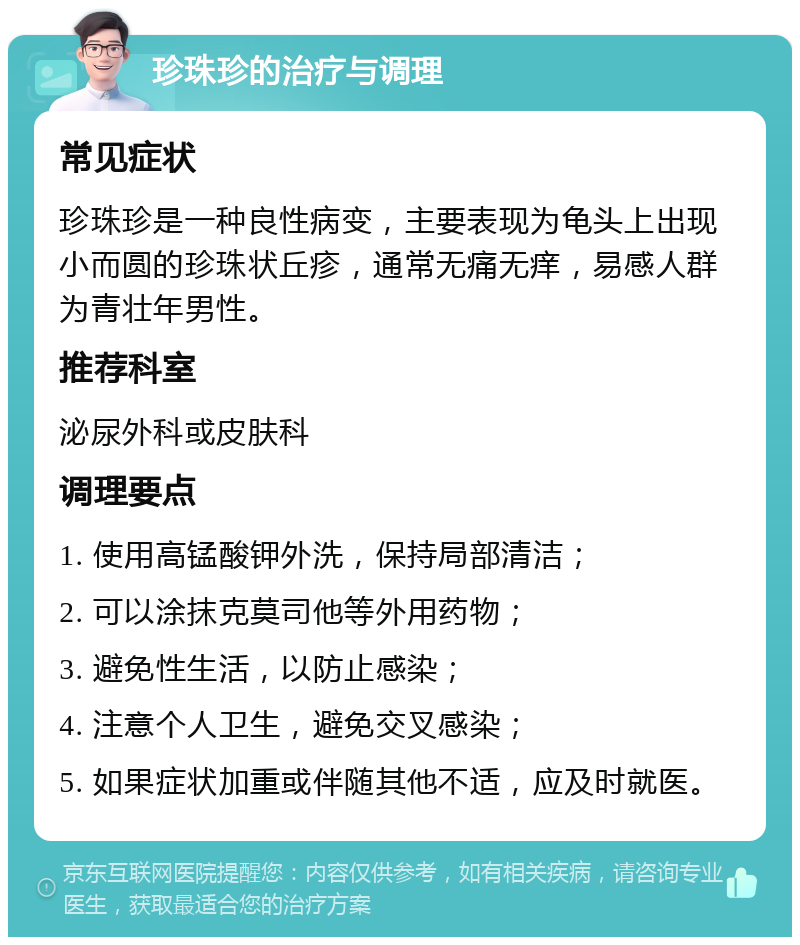 珍珠珍的治疗与调理 常见症状 珍珠珍是一种良性病变，主要表现为龟头上出现小而圆的珍珠状丘疹，通常无痛无痒，易感人群为青壮年男性。 推荐科室 泌尿外科或皮肤科 调理要点 1. 使用高锰酸钾外洗，保持局部清洁； 2. 可以涂抹克莫司他等外用药物； 3. 避免性生活，以防止感染； 4. 注意个人卫生，避免交叉感染； 5. 如果症状加重或伴随其他不适，应及时就医。