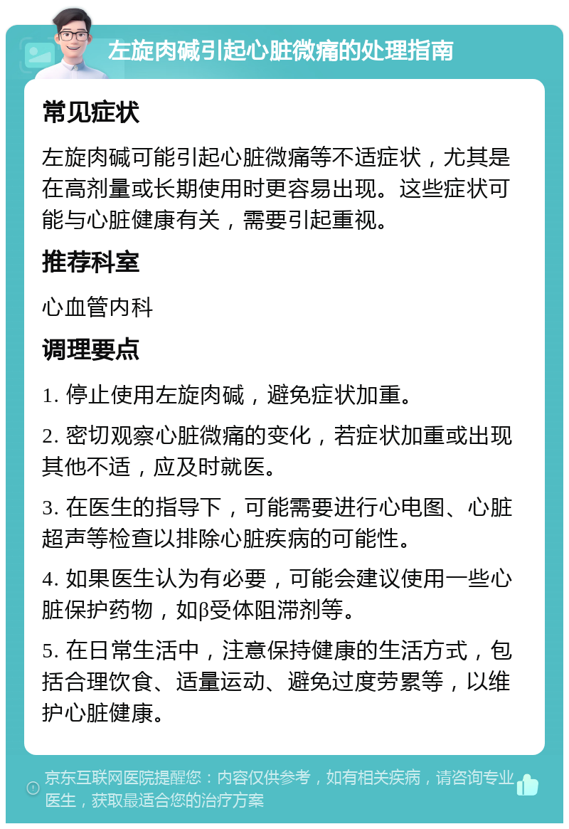 左旋肉碱引起心脏微痛的处理指南 常见症状 左旋肉碱可能引起心脏微痛等不适症状，尤其是在高剂量或长期使用时更容易出现。这些症状可能与心脏健康有关，需要引起重视。 推荐科室 心血管内科 调理要点 1. 停止使用左旋肉碱，避免症状加重。 2. 密切观察心脏微痛的变化，若症状加重或出现其他不适，应及时就医。 3. 在医生的指导下，可能需要进行心电图、心脏超声等检查以排除心脏疾病的可能性。 4. 如果医生认为有必要，可能会建议使用一些心脏保护药物，如β受体阻滞剂等。 5. 在日常生活中，注意保持健康的生活方式，包括合理饮食、适量运动、避免过度劳累等，以维护心脏健康。