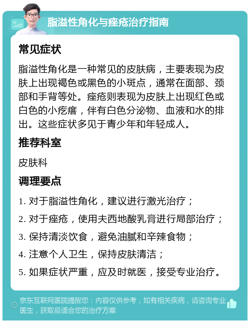 脂溢性角化与痤疮治疗指南 常见症状 脂溢性角化是一种常见的皮肤病，主要表现为皮肤上出现褐色或黑色的小斑点，通常在面部、颈部和手背等处。痤疮则表现为皮肤上出现红色或白色的小疙瘩，伴有白色分泌物、血液和水的排出。这些症状多见于青少年和年轻成人。 推荐科室 皮肤科 调理要点 1. 对于脂溢性角化，建议进行激光治疗； 2. 对于痤疮，使用夫西地酸乳膏进行局部治疗； 3. 保持清淡饮食，避免油腻和辛辣食物； 4. 注意个人卫生，保持皮肤清洁； 5. 如果症状严重，应及时就医，接受专业治疗。