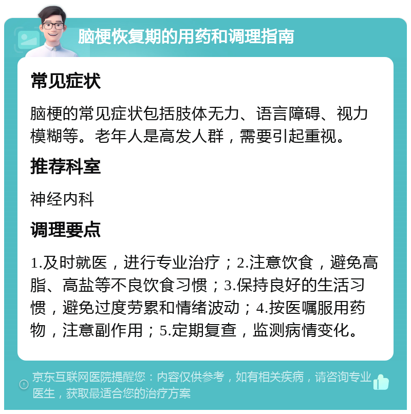 脑梗恢复期的用药和调理指南 常见症状 脑梗的常见症状包括肢体无力、语言障碍、视力模糊等。老年人是高发人群，需要引起重视。 推荐科室 神经内科 调理要点 1.及时就医，进行专业治疗；2.注意饮食，避免高脂、高盐等不良饮食习惯；3.保持良好的生活习惯，避免过度劳累和情绪波动；4.按医嘱服用药物，注意副作用；5.定期复查，监测病情变化。