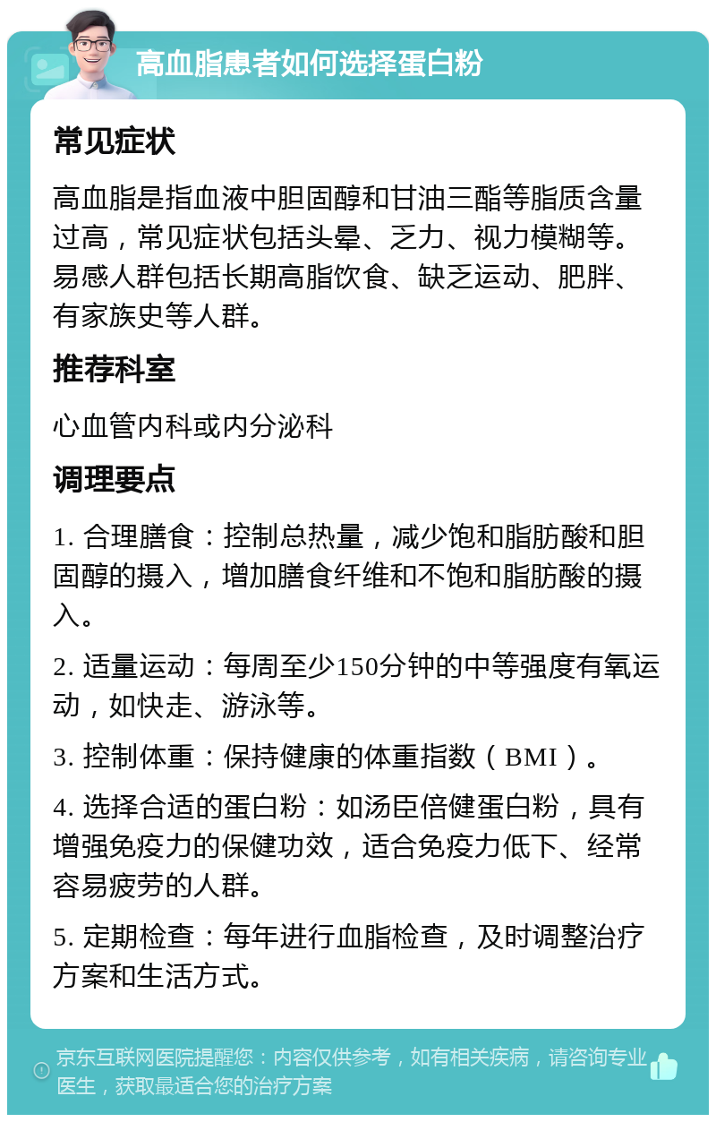 高血脂患者如何选择蛋白粉 常见症状 高血脂是指血液中胆固醇和甘油三酯等脂质含量过高，常见症状包括头晕、乏力、视力模糊等。易感人群包括长期高脂饮食、缺乏运动、肥胖、有家族史等人群。 推荐科室 心血管内科或内分泌科 调理要点 1. 合理膳食：控制总热量，减少饱和脂肪酸和胆固醇的摄入，增加膳食纤维和不饱和脂肪酸的摄入。 2. 适量运动：每周至少150分钟的中等强度有氧运动，如快走、游泳等。 3. 控制体重：保持健康的体重指数（BMI）。 4. 选择合适的蛋白粉：如汤臣倍健蛋白粉，具有增强免疫力的保健功效，适合免疫力低下、经常容易疲劳的人群。 5. 定期检查：每年进行血脂检查，及时调整治疗方案和生活方式。