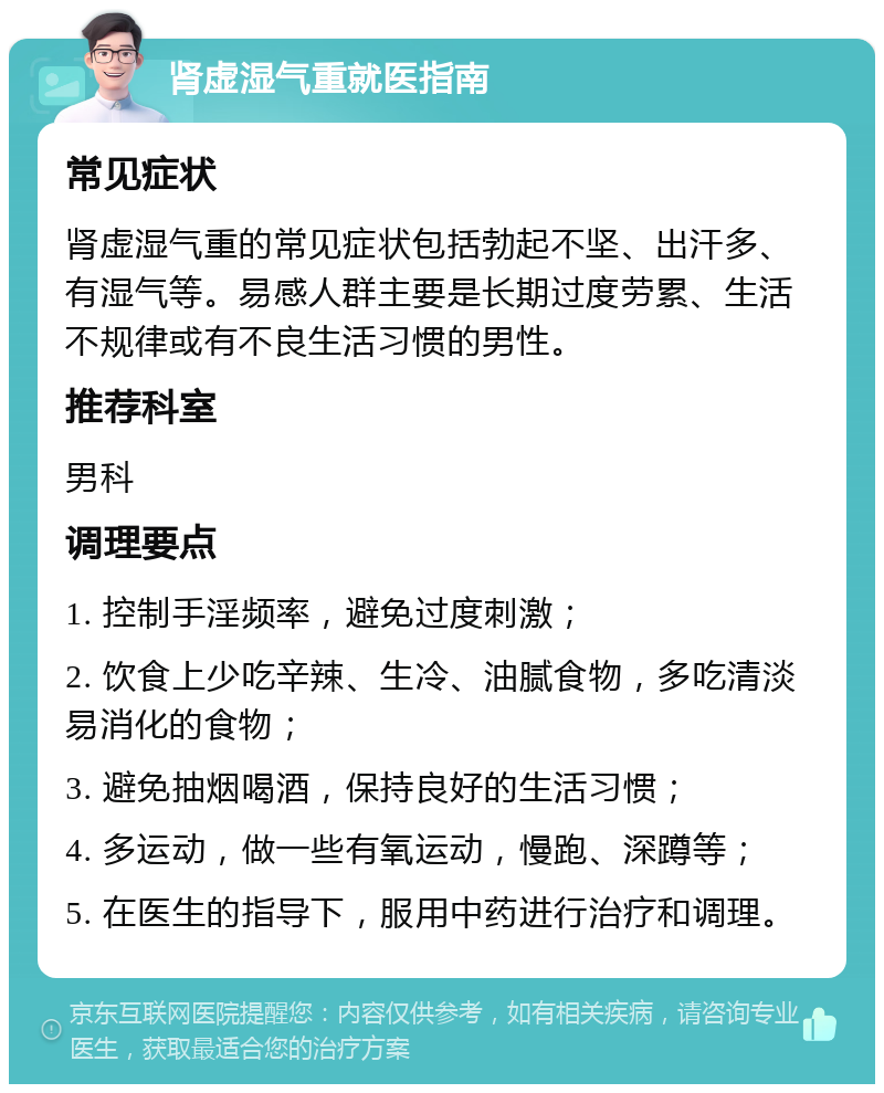 肾虚湿气重就医指南 常见症状 肾虚湿气重的常见症状包括勃起不坚、出汗多、有湿气等。易感人群主要是长期过度劳累、生活不规律或有不良生活习惯的男性。 推荐科室 男科 调理要点 1. 控制手淫频率，避免过度刺激； 2. 饮食上少吃辛辣、生冷、油腻食物，多吃清淡易消化的食物； 3. 避免抽烟喝酒，保持良好的生活习惯； 4. 多运动，做一些有氧运动，慢跑、深蹲等； 5. 在医生的指导下，服用中药进行治疗和调理。