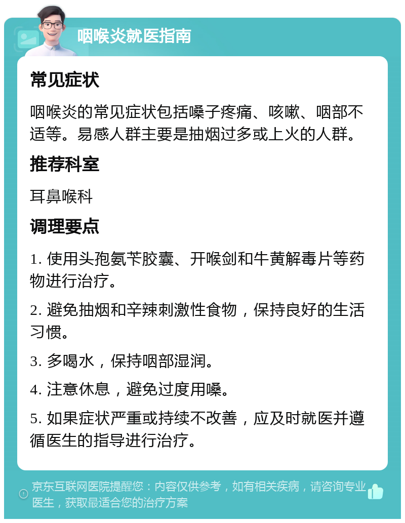 咽喉炎就医指南 常见症状 咽喉炎的常见症状包括嗓子疼痛、咳嗽、咽部不适等。易感人群主要是抽烟过多或上火的人群。 推荐科室 耳鼻喉科 调理要点 1. 使用头孢氨苄胶囊、开喉剑和牛黄解毒片等药物进行治疗。 2. 避免抽烟和辛辣刺激性食物，保持良好的生活习惯。 3. 多喝水，保持咽部湿润。 4. 注意休息，避免过度用嗓。 5. 如果症状严重或持续不改善，应及时就医并遵循医生的指导进行治疗。