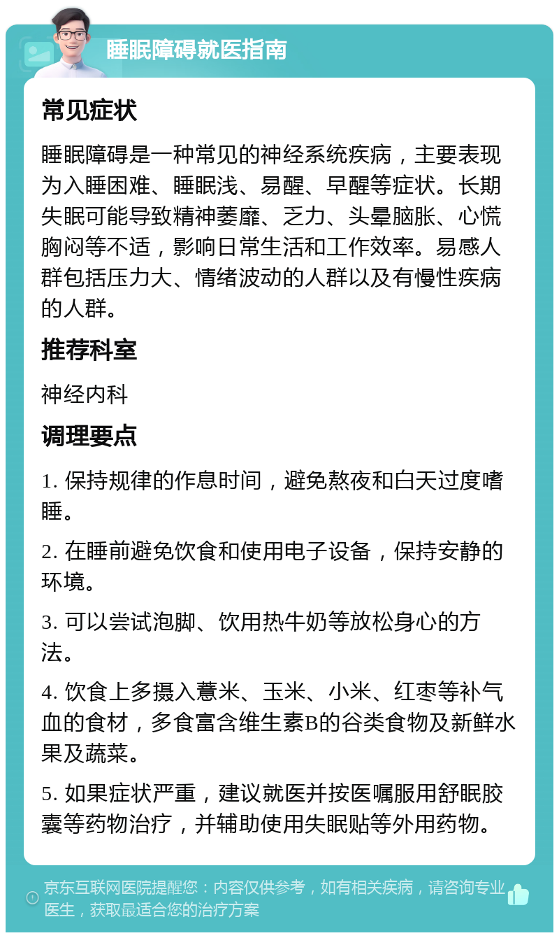 睡眠障碍就医指南 常见症状 睡眠障碍是一种常见的神经系统疾病，主要表现为入睡困难、睡眠浅、易醒、早醒等症状。长期失眠可能导致精神萎靡、乏力、头晕脑胀、心慌胸闷等不适，影响日常生活和工作效率。易感人群包括压力大、情绪波动的人群以及有慢性疾病的人群。 推荐科室 神经内科 调理要点 1. 保持规律的作息时间，避免熬夜和白天过度嗜睡。 2. 在睡前避免饮食和使用电子设备，保持安静的环境。 3. 可以尝试泡脚、饮用热牛奶等放松身心的方法。 4. 饮食上多摄入薏米、玉米、小米、红枣等补气血的食材，多食富含维生素B的谷类食物及新鲜水果及蔬菜。 5. 如果症状严重，建议就医并按医嘱服用舒眠胶囊等药物治疗，并辅助使用失眠贴等外用药物。