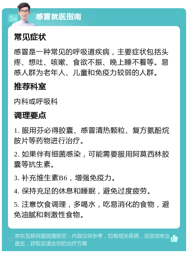 感冒就医指南 常见症状 感冒是一种常见的呼吸道疾病，主要症状包括头疼、想吐、咳嗽、食欲不振、晚上睡不着等。易感人群为老年人、儿童和免疫力较弱的人群。 推荐科室 内科或呼吸科 调理要点 1. 服用芬必得胶囊、感冒清热颗粒、复方氨酚烷胺片等药物进行治疗。 2. 如果伴有细菌感染，可能需要服用阿莫西林胶囊等抗生素。 3. 补充维生素B6，增强免疫力。 4. 保持充足的休息和睡眠，避免过度疲劳。 5. 注意饮食调理，多喝水，吃易消化的食物，避免油腻和刺激性食物。