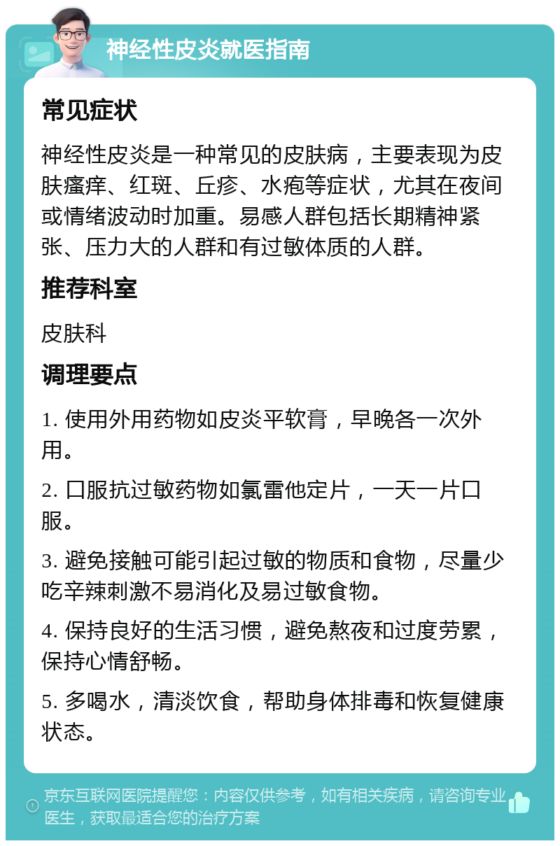 神经性皮炎就医指南 常见症状 神经性皮炎是一种常见的皮肤病，主要表现为皮肤瘙痒、红斑、丘疹、水疱等症状，尤其在夜间或情绪波动时加重。易感人群包括长期精神紧张、压力大的人群和有过敏体质的人群。 推荐科室 皮肤科 调理要点 1. 使用外用药物如皮炎平软膏，早晚各一次外用。 2. 口服抗过敏药物如氯雷他定片，一天一片口服。 3. 避免接触可能引起过敏的物质和食物，尽量少吃辛辣刺激不易消化及易过敏食物。 4. 保持良好的生活习惯，避免熬夜和过度劳累，保持心情舒畅。 5. 多喝水，清淡饮食，帮助身体排毒和恢复健康状态。