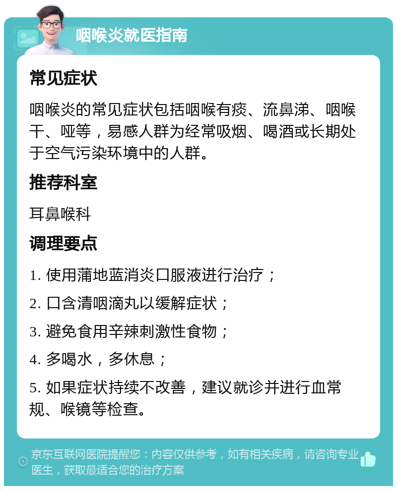 咽喉炎就医指南 常见症状 咽喉炎的常见症状包括咽喉有痰、流鼻涕、咽喉干、哑等，易感人群为经常吸烟、喝酒或长期处于空气污染环境中的人群。 推荐科室 耳鼻喉科 调理要点 1. 使用蒲地蓝消炎口服液进行治疗； 2. 口含清咽滴丸以缓解症状； 3. 避免食用辛辣刺激性食物； 4. 多喝水，多休息； 5. 如果症状持续不改善，建议就诊并进行血常规、喉镜等检查。