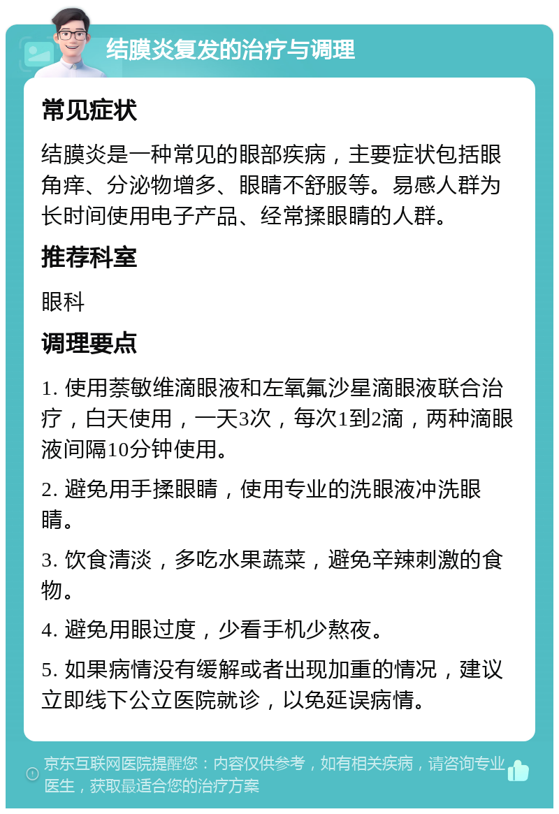 结膜炎复发的治疗与调理 常见症状 结膜炎是一种常见的眼部疾病，主要症状包括眼角痒、分泌物增多、眼睛不舒服等。易感人群为长时间使用电子产品、经常揉眼睛的人群。 推荐科室 眼科 调理要点 1. 使用萘敏维滴眼液和左氧氟沙星滴眼液联合治疗，白天使用，一天3次，每次1到2滴，两种滴眼液间隔10分钟使用。 2. 避免用手揉眼睛，使用专业的洗眼液冲洗眼睛。 3. 饮食清淡，多吃水果蔬菜，避免辛辣刺激的食物。 4. 避免用眼过度，少看手机少熬夜。 5. 如果病情没有缓解或者出现加重的情况，建议立即线下公立医院就诊，以免延误病情。