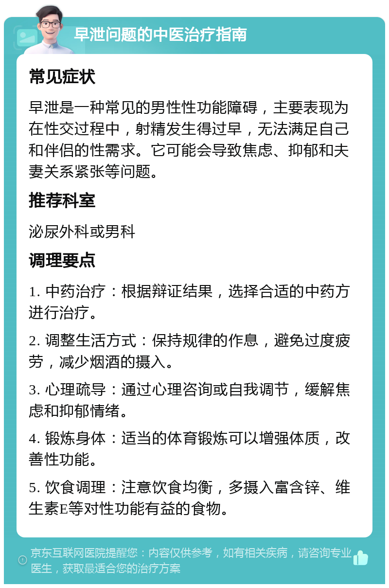 早泄问题的中医治疗指南 常见症状 早泄是一种常见的男性性功能障碍，主要表现为在性交过程中，射精发生得过早，无法满足自己和伴侣的性需求。它可能会导致焦虑、抑郁和夫妻关系紧张等问题。 推荐科室 泌尿外科或男科 调理要点 1. 中药治疗：根据辩证结果，选择合适的中药方进行治疗。 2. 调整生活方式：保持规律的作息，避免过度疲劳，减少烟酒的摄入。 3. 心理疏导：通过心理咨询或自我调节，缓解焦虑和抑郁情绪。 4. 锻炼身体：适当的体育锻炼可以增强体质，改善性功能。 5. 饮食调理：注意饮食均衡，多摄入富含锌、维生素E等对性功能有益的食物。