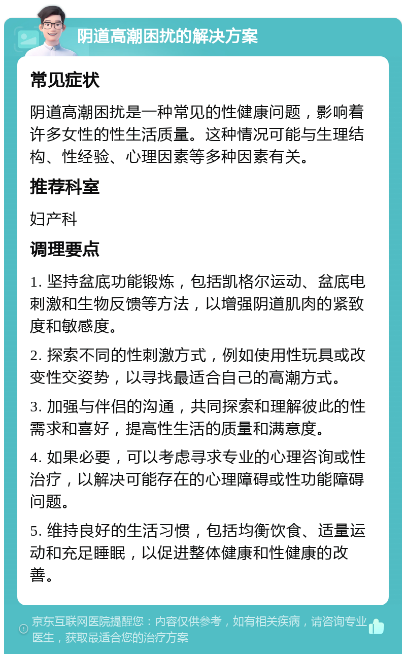 阴道高潮困扰的解决方案 常见症状 阴道高潮困扰是一种常见的性健康问题，影响着许多女性的性生活质量。这种情况可能与生理结构、性经验、心理因素等多种因素有关。 推荐科室 妇产科 调理要点 1. 坚持盆底功能锻炼，包括凯格尔运动、盆底电刺激和生物反馈等方法，以增强阴道肌肉的紧致度和敏感度。 2. 探索不同的性刺激方式，例如使用性玩具或改变性交姿势，以寻找最适合自己的高潮方式。 3. 加强与伴侣的沟通，共同探索和理解彼此的性需求和喜好，提高性生活的质量和满意度。 4. 如果必要，可以考虑寻求专业的心理咨询或性治疗，以解决可能存在的心理障碍或性功能障碍问题。 5. 维持良好的生活习惯，包括均衡饮食、适量运动和充足睡眠，以促进整体健康和性健康的改善。