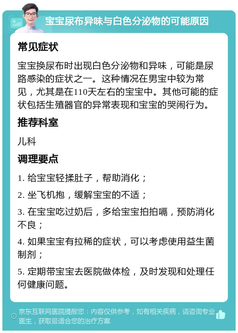 宝宝尿布异味与白色分泌物的可能原因 常见症状 宝宝换尿布时出现白色分泌物和异味，可能是尿路感染的症状之一。这种情况在男宝中较为常见，尤其是在110天左右的宝宝中。其他可能的症状包括生殖器官的异常表现和宝宝的哭闹行为。 推荐科室 儿科 调理要点 1. 给宝宝轻揉肚子，帮助消化； 2. 坐飞机抱，缓解宝宝的不适； 3. 在宝宝吃过奶后，多给宝宝拍拍嗝，预防消化不良； 4. 如果宝宝有拉稀的症状，可以考虑使用益生菌制剂； 5. 定期带宝宝去医院做体检，及时发现和处理任何健康问题。