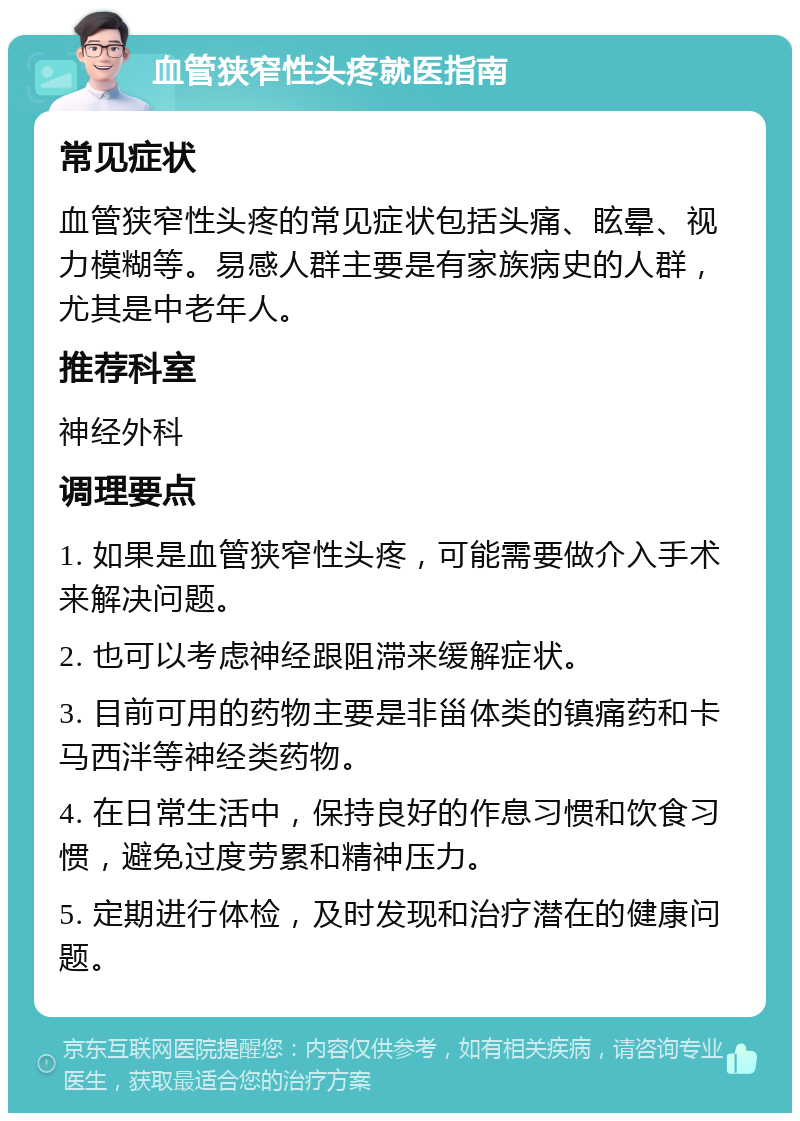 血管狭窄性头疼就医指南 常见症状 血管狭窄性头疼的常见症状包括头痛、眩晕、视力模糊等。易感人群主要是有家族病史的人群，尤其是中老年人。 推荐科室 神经外科 调理要点 1. 如果是血管狭窄性头疼，可能需要做介入手术来解决问题。 2. 也可以考虑神经跟阻滞来缓解症状。 3. 目前可用的药物主要是非甾体类的镇痛药和卡马西泮等神经类药物。 4. 在日常生活中，保持良好的作息习惯和饮食习惯，避免过度劳累和精神压力。 5. 定期进行体检，及时发现和治疗潜在的健康问题。