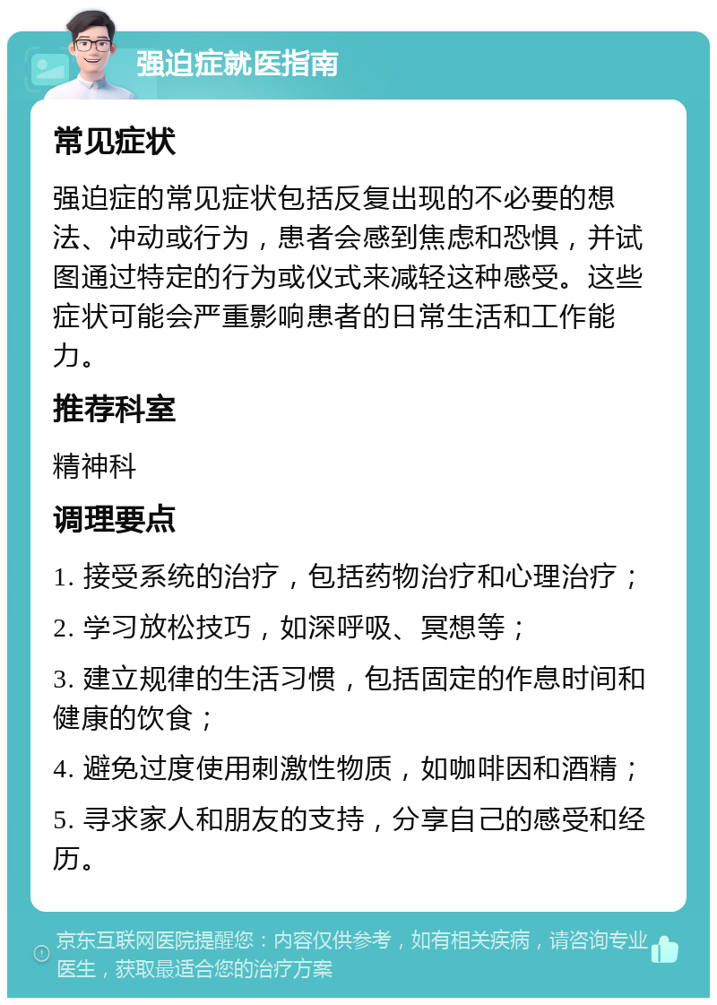 强迫症就医指南 常见症状 强迫症的常见症状包括反复出现的不必要的想法、冲动或行为，患者会感到焦虑和恐惧，并试图通过特定的行为或仪式来减轻这种感受。这些症状可能会严重影响患者的日常生活和工作能力。 推荐科室 精神科 调理要点 1. 接受系统的治疗，包括药物治疗和心理治疗； 2. 学习放松技巧，如深呼吸、冥想等； 3. 建立规律的生活习惯，包括固定的作息时间和健康的饮食； 4. 避免过度使用刺激性物质，如咖啡因和酒精； 5. 寻求家人和朋友的支持，分享自己的感受和经历。