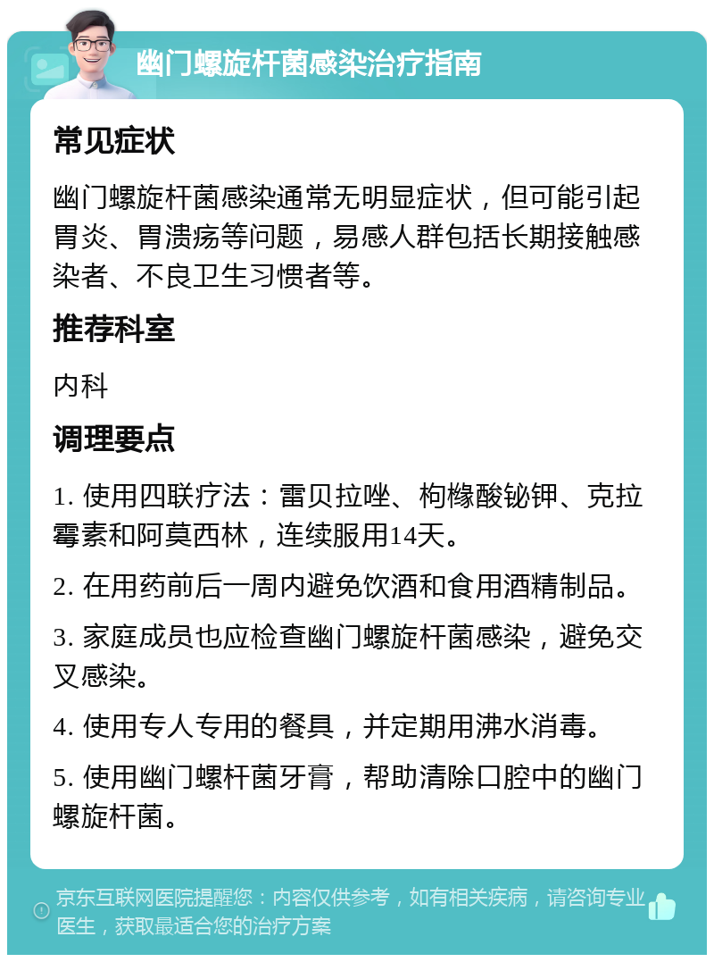 幽门螺旋杆菌感染治疗指南 常见症状 幽门螺旋杆菌感染通常无明显症状，但可能引起胃炎、胃溃疡等问题，易感人群包括长期接触感染者、不良卫生习惯者等。 推荐科室 内科 调理要点 1. 使用四联疗法：雷贝拉唑、枸橼酸铋钾、克拉霉素和阿莫西林，连续服用14天。 2. 在用药前后一周内避免饮酒和食用酒精制品。 3. 家庭成员也应检查幽门螺旋杆菌感染，避免交叉感染。 4. 使用专人专用的餐具，并定期用沸水消毒。 5. 使用幽门螺杆菌牙膏，帮助清除口腔中的幽门螺旋杆菌。