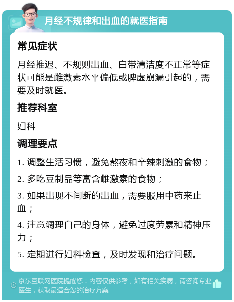 月经不规律和出血的就医指南 常见症状 月经推迟、不规则出血、白带清洁度不正常等症状可能是雌激素水平偏低或脾虚崩漏引起的，需要及时就医。 推荐科室 妇科 调理要点 1. 调整生活习惯，避免熬夜和辛辣刺激的食物； 2. 多吃豆制品等富含雌激素的食物； 3. 如果出现不间断的出血，需要服用中药来止血； 4. 注意调理自己的身体，避免过度劳累和精神压力； 5. 定期进行妇科检查，及时发现和治疗问题。