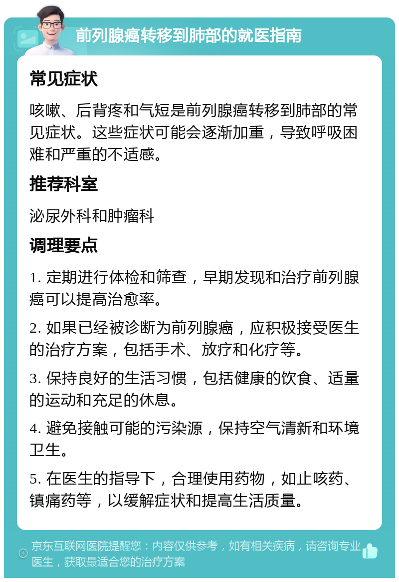 前列腺癌转移到肺部的就医指南 常见症状 咳嗽、后背疼和气短是前列腺癌转移到肺部的常见症状。这些症状可能会逐渐加重，导致呼吸困难和严重的不适感。 推荐科室 泌尿外科和肿瘤科 调理要点 1. 定期进行体检和筛查，早期发现和治疗前列腺癌可以提高治愈率。 2. 如果已经被诊断为前列腺癌，应积极接受医生的治疗方案，包括手术、放疗和化疗等。 3. 保持良好的生活习惯，包括健康的饮食、适量的运动和充足的休息。 4. 避免接触可能的污染源，保持空气清新和环境卫生。 5. 在医生的指导下，合理使用药物，如止咳药、镇痛药等，以缓解症状和提高生活质量。