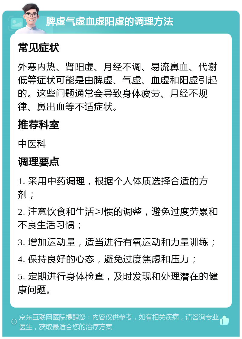 脾虚气虚血虚阳虚的调理方法 常见症状 外寒内热、肾阳虚、月经不调、易流鼻血、代谢低等症状可能是由脾虚、气虚、血虚和阳虚引起的。这些问题通常会导致身体疲劳、月经不规律、鼻出血等不适症状。 推荐科室 中医科 调理要点 1. 采用中药调理，根据个人体质选择合适的方剂； 2. 注意饮食和生活习惯的调整，避免过度劳累和不良生活习惯； 3. 增加运动量，适当进行有氧运动和力量训练； 4. 保持良好的心态，避免过度焦虑和压力； 5. 定期进行身体检查，及时发现和处理潜在的健康问题。