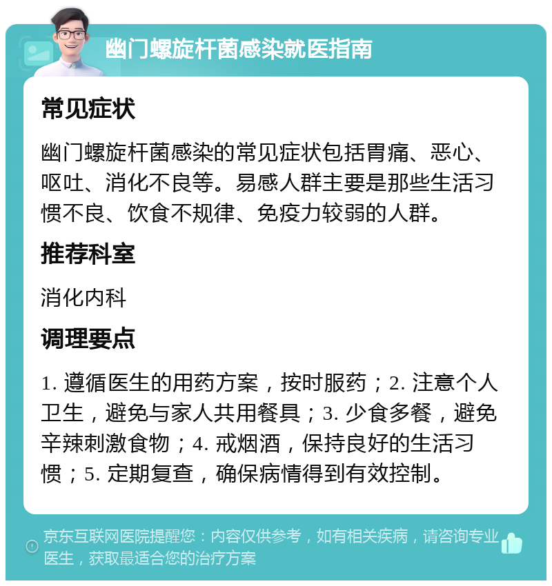 幽门螺旋杆菌感染就医指南 常见症状 幽门螺旋杆菌感染的常见症状包括胃痛、恶心、呕吐、消化不良等。易感人群主要是那些生活习惯不良、饮食不规律、免疫力较弱的人群。 推荐科室 消化内科 调理要点 1. 遵循医生的用药方案，按时服药；2. 注意个人卫生，避免与家人共用餐具；3. 少食多餐，避免辛辣刺激食物；4. 戒烟酒，保持良好的生活习惯；5. 定期复查，确保病情得到有效控制。