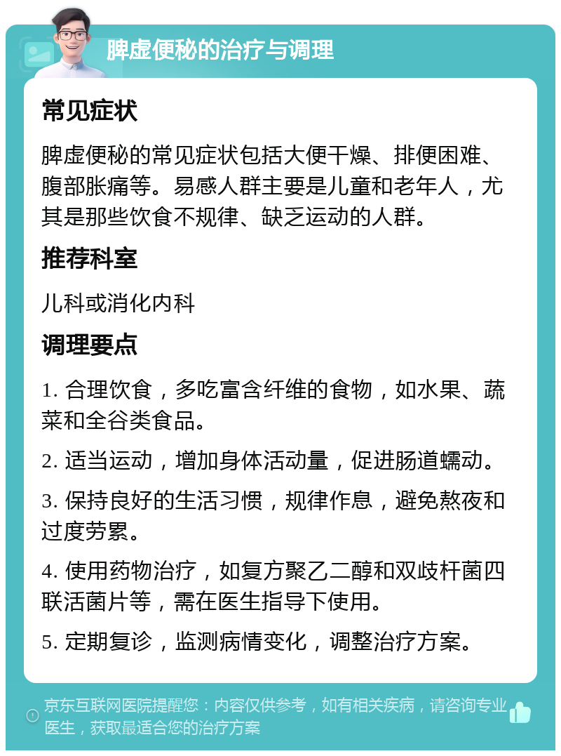 脾虚便秘的治疗与调理 常见症状 脾虚便秘的常见症状包括大便干燥、排便困难、腹部胀痛等。易感人群主要是儿童和老年人，尤其是那些饮食不规律、缺乏运动的人群。 推荐科室 儿科或消化内科 调理要点 1. 合理饮食，多吃富含纤维的食物，如水果、蔬菜和全谷类食品。 2. 适当运动，增加身体活动量，促进肠道蠕动。 3. 保持良好的生活习惯，规律作息，避免熬夜和过度劳累。 4. 使用药物治疗，如复方聚乙二醇和双歧杆菌四联活菌片等，需在医生指导下使用。 5. 定期复诊，监测病情变化，调整治疗方案。